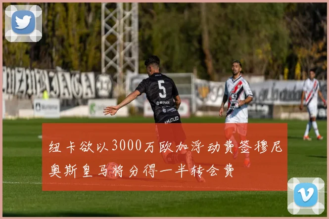 纽卡欲以3000万欧加浮动费签穆尼奥斯皇马将分得一半转会费