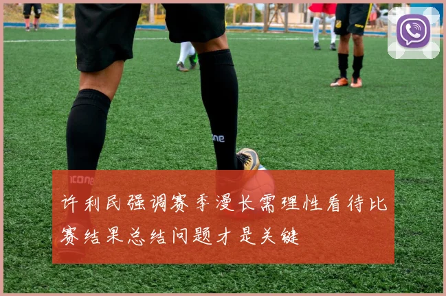 许利民强调赛季漫长需理性看待比赛结果总结问题才是关键