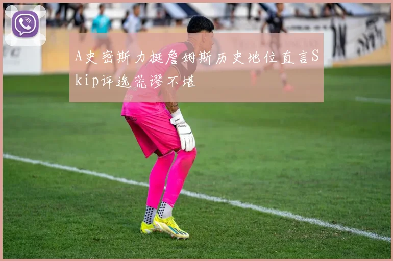 A史密斯力挺詹姆斯历史地位直言Skip评选荒谬不堪