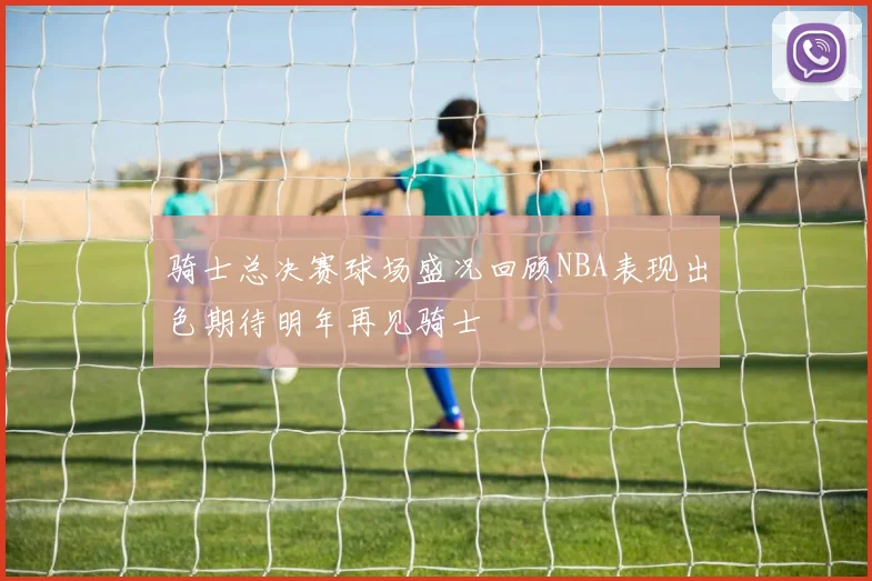 骑士总决赛球场盛况回顾NBA表现出色期待明年再见骑士