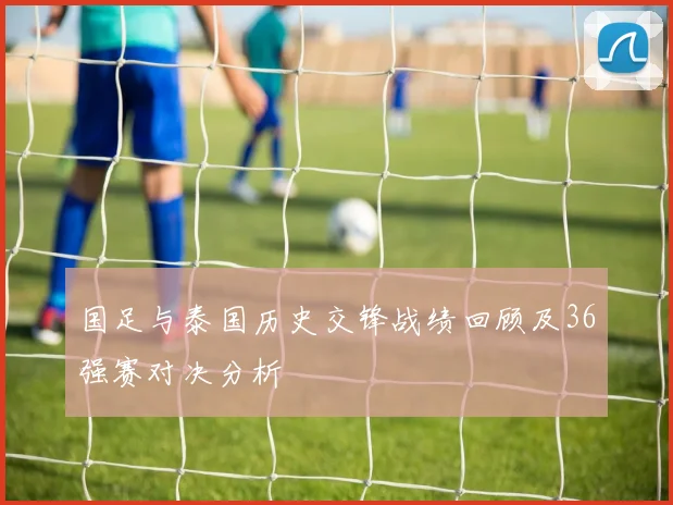 国足与泰国历史交锋战绩回顾及36强赛对决分析