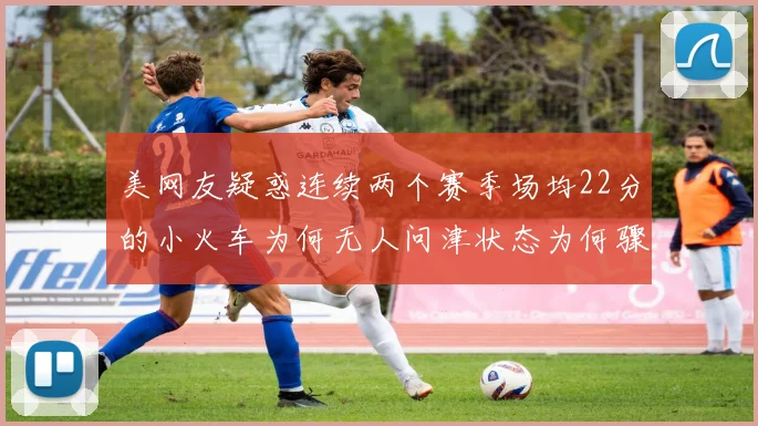 美网友疑惑连续两个赛季场均22分的小火车为何无人问津状态为何骤降